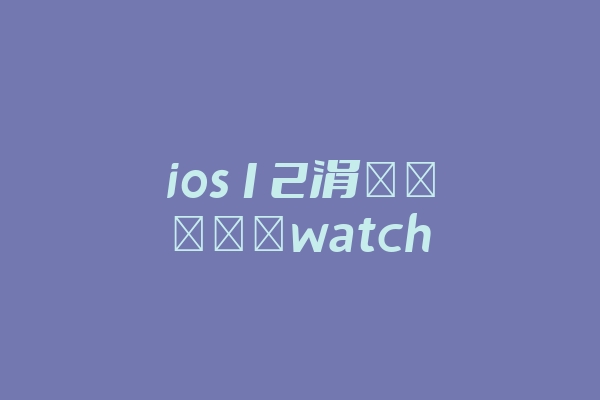ios12涓嶈兘閰嶅watch(ios12涓嶈兘閰嶅iwatch鐗堟湰澶綆)